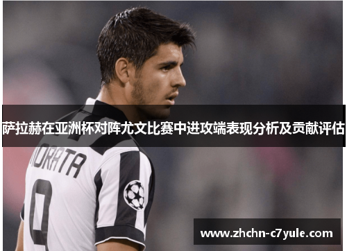 萨拉赫在亚洲杯对阵尤文比赛中进攻端表现分析及贡献评估 萨拉赫在亚洲杯对阵尤文比赛中进攻端表现分析及贡献评估