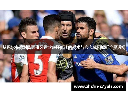 从巴尔韦德对阵西班牙看欧联杯低迷的战术与心态成因解析全景透视 从巴尔韦德对阵西班牙看欧联杯低迷的战术与心态成因解析全景透视
