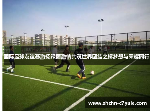 国际足球友谊赛激扬绿茵激情共筑世界团结之桥梦想与荣耀同行 国际足球友谊赛激扬绿茵激情共筑世界团结之桥梦想与荣耀同行